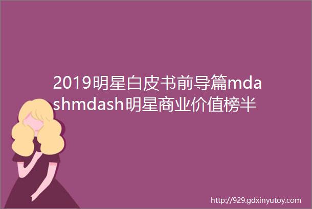 2019明星白皮书前导篇mdashmdash明星商业价值榜半年榜重磅发布