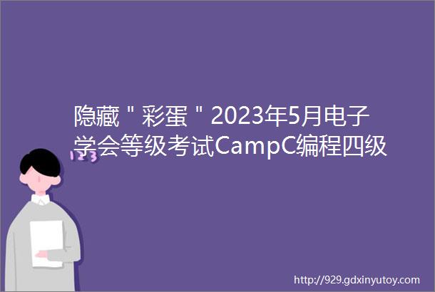 隐藏＂彩蛋＂2023年5月电子学会等级考试CampC编程四级试卷真题及答案解析真有答案哟